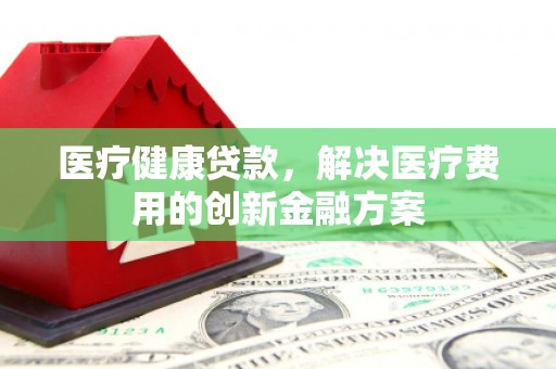 泗阳医疗健康贷款，解决医疗费用的创新金融方案